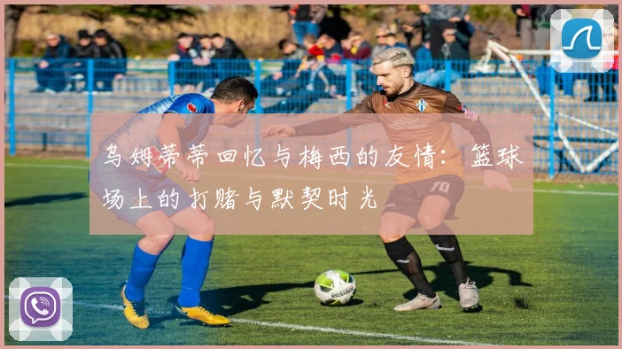 乌姆蒂蒂回忆与梅西的友情：篮球场上的打赌与默契时光