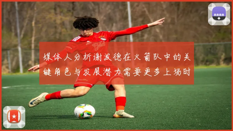 媒体人分析谢泼德在火箭队中的关键角色与发展潜力需要更多上场时间