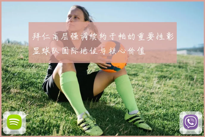 拜仁高层强调续约于帕的重要性彰显球队国际地位与核心价值