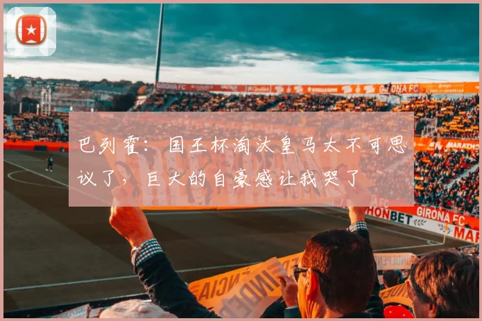 巴列霍：国王杯淘汰皇马太不可思议了，巨大的自豪感让我哭了