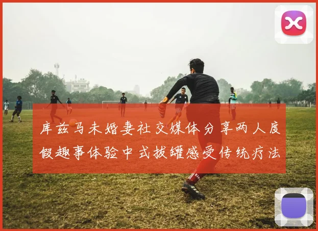 库兹马未婚妻社交媒体分享两人度假趣事体验中式拔罐感受传统疗法魅力