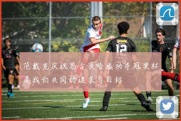 范戴克庆祝恩古莫哈成功夺冠奖杯是我们共同的追求与目标
