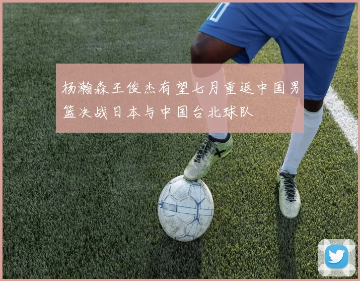 杨瀚森王俊杰有望七月重返中国男篮决战日本与中国台北球队