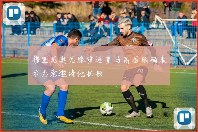 穆里尼奥无缘重返皇马高层明确表示无意邀请他执教