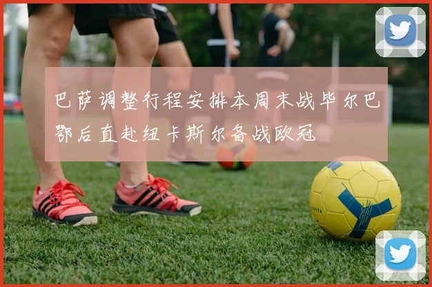 巴萨调整行程安排本周末战毕尔巴鄂后直赴纽卡斯尔备战欧冠