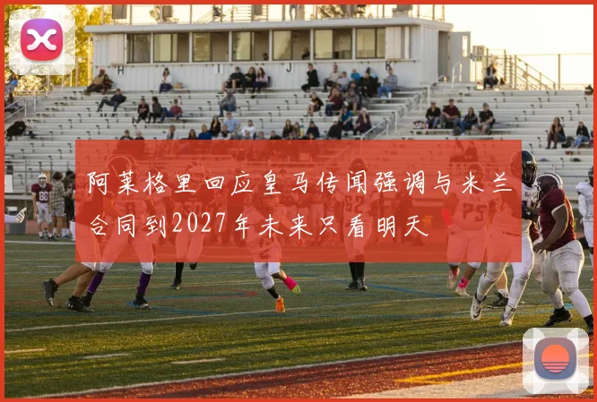 阿莱格里回应皇马传闻强调与米兰合同到2027年未来只看明天