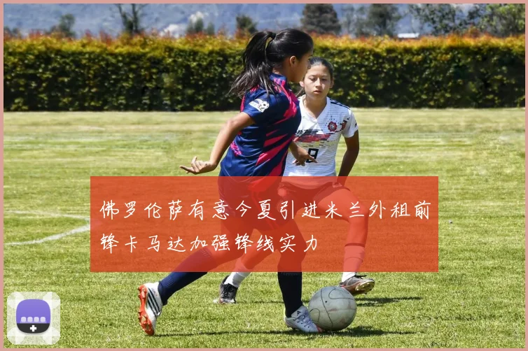 佛罗伦萨有意今夏引进米兰外租前锋卡马达加强锋线实力