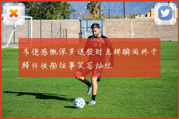 韦德感慨保罗退役时光辉瞬间终于释怀快船往事笑容灿烂