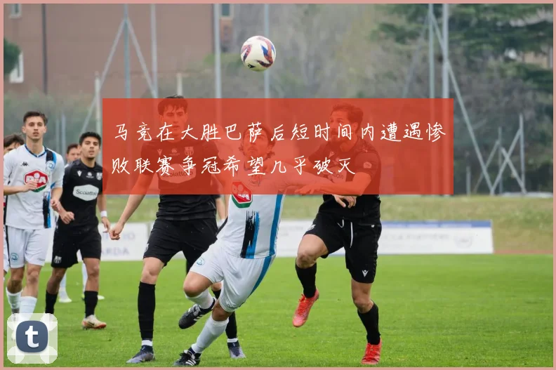 马竞在大胜巴萨后短时间内遭遇惨败联赛争冠希望几乎破灭
