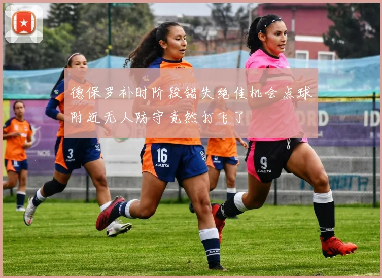 德保罗补时阶段错失绝佳机会点球附近无人防守竟然打飞了