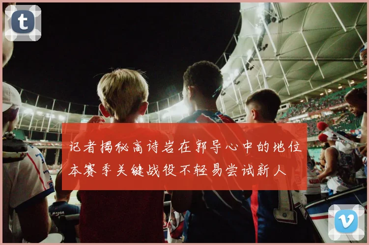 记者揭秘高诗岩在郭导心中的地位本赛季关键战役不轻易尝试新人