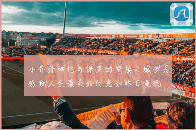 小乔丹回忆与保罗的空接之城岁月感慨人生最美好时光如昨日重现