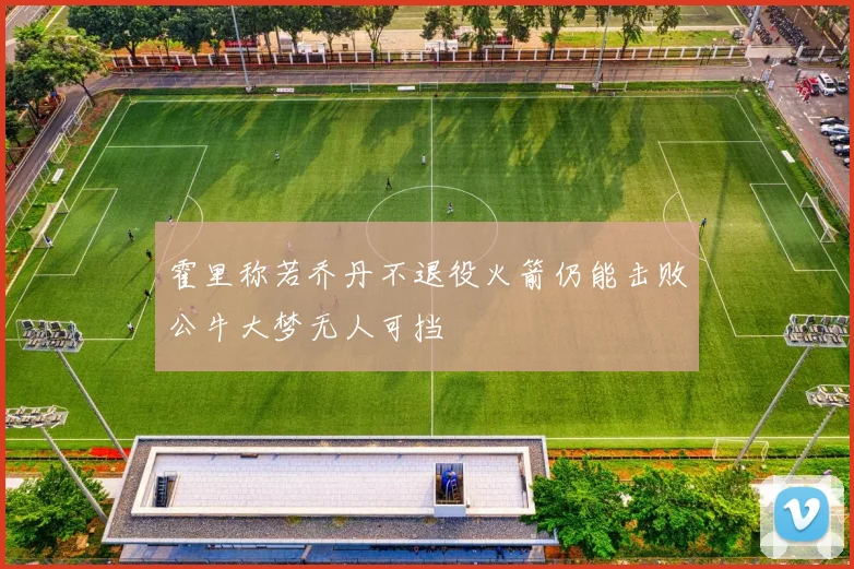 霍里称若乔丹不退役火箭仍能击败公牛大梦无人可挡