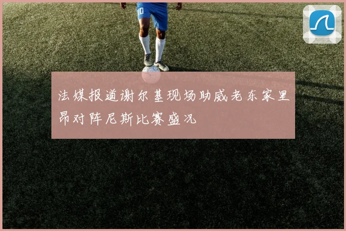 法媒报道谢尔基现场助威老东家里昂对阵尼斯比赛盛况