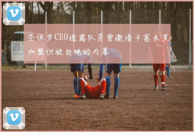 圣保罗CEO透露队员曾邀请卡塞米罗加盟但被拒绝的内幕
