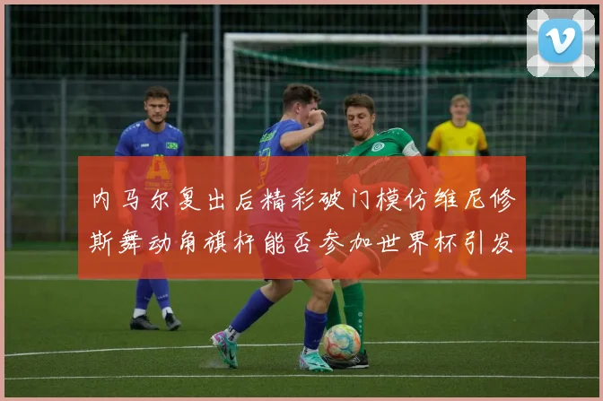 内马尔复出后精彩破门模仿维尼修斯舞动角旗杆能否参加世界杯引发热议