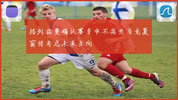 格列兹曼确认赛季中不离开马竞夏窗将考虑未来去向