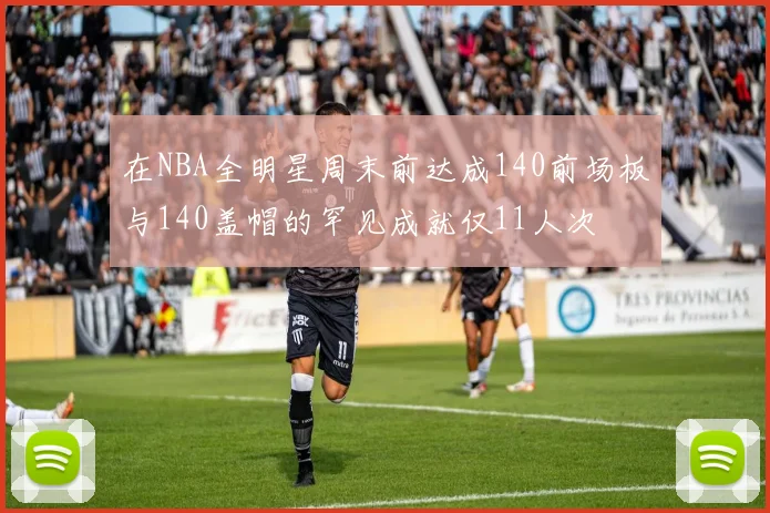 在NBA全明星周末前达成140前场板与140盖帽的罕见成就仅11人次
