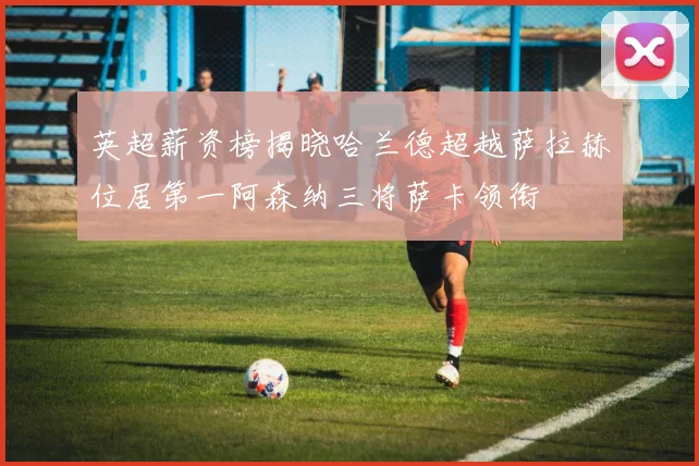 英超薪资榜揭晓哈兰德超越萨拉赫位居第一阿森纳三将萨卡领衔