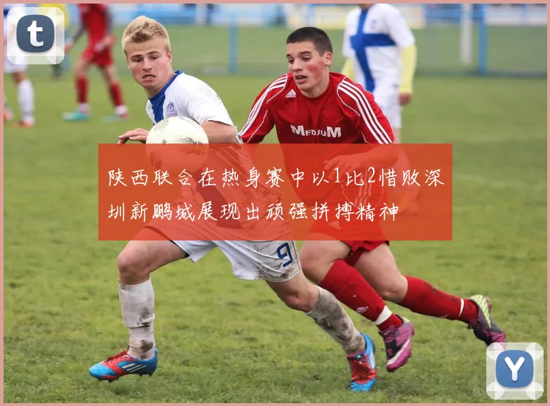 陕西联合在热身赛中以1比2惜败深圳新鹏城展现出顽强拼搏精神