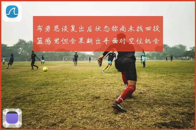 布劳恩谈复出后状态称尚未找回投篮感觉但会果断出手面对空位机会